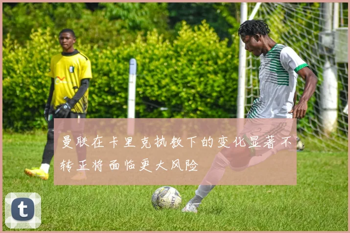 曼联在卡里克执教下的变化显著不转正将面临更大风险
