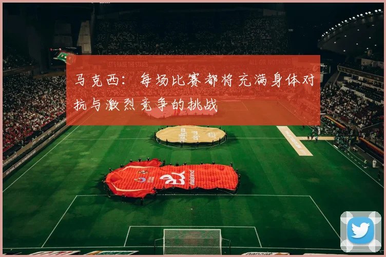 马克西：每场比赛都将充满身体对抗与激烈竞争的挑战