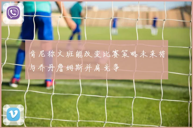 肯尼称文班能改变比赛策略未来将与乔丹詹姆斯并肩竞争