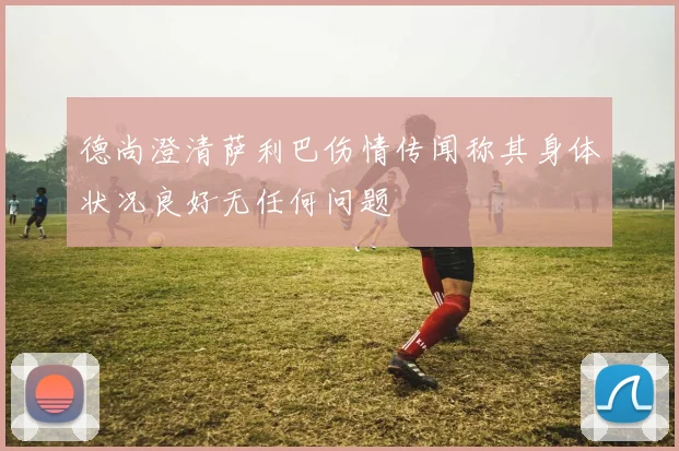 德尚澄清萨利巴伤情传闻称其身体状况良好无任何问题