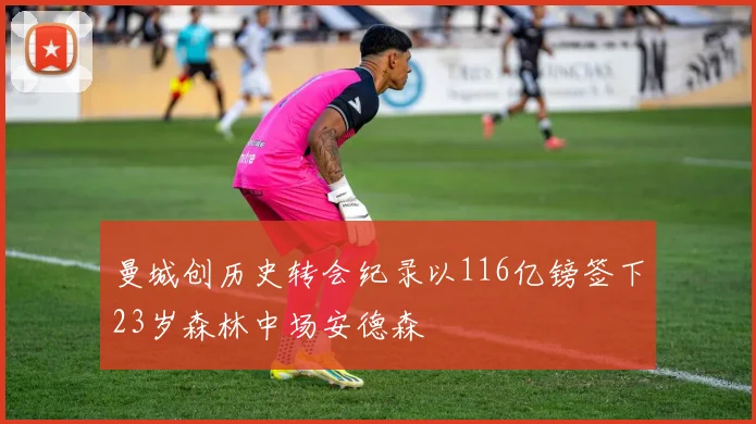 曼城创历史转会纪录以116亿镑签下23岁森林中场安德森