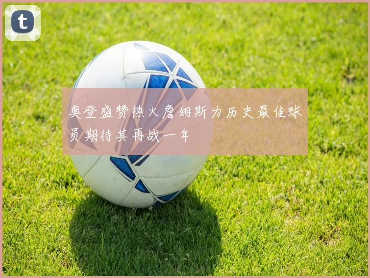 奥登盛赞热火詹姆斯为历史最佳球员期待其再战一年