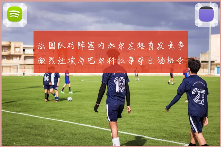 法国队对阵塞内加尔左路首发竞争激烈杜埃与巴尔科拉争夺出场机会