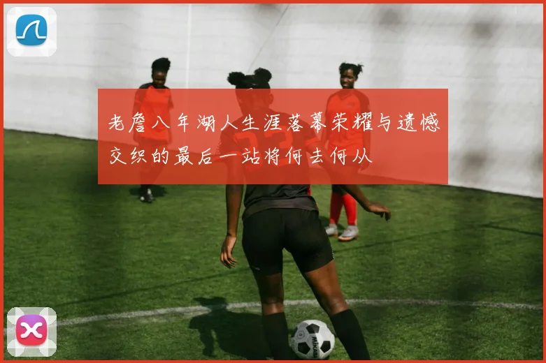 老詹八年湖人生涯落幕荣耀与遗憾交织的最后一站将何去何从