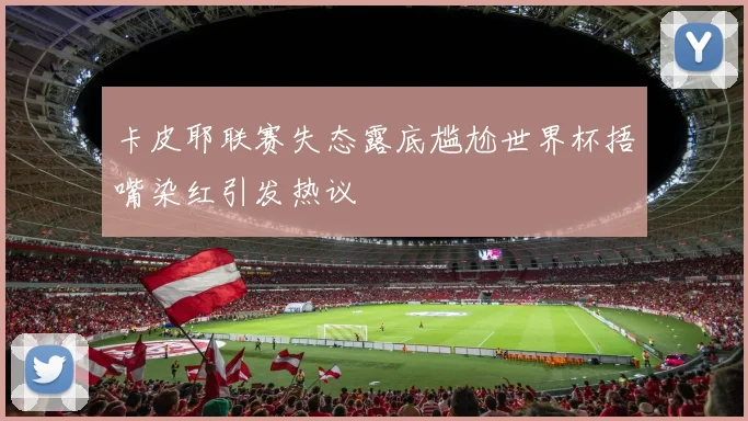 卡皮耶联赛失态露底尴尬世界杯捂嘴染红引发热议
