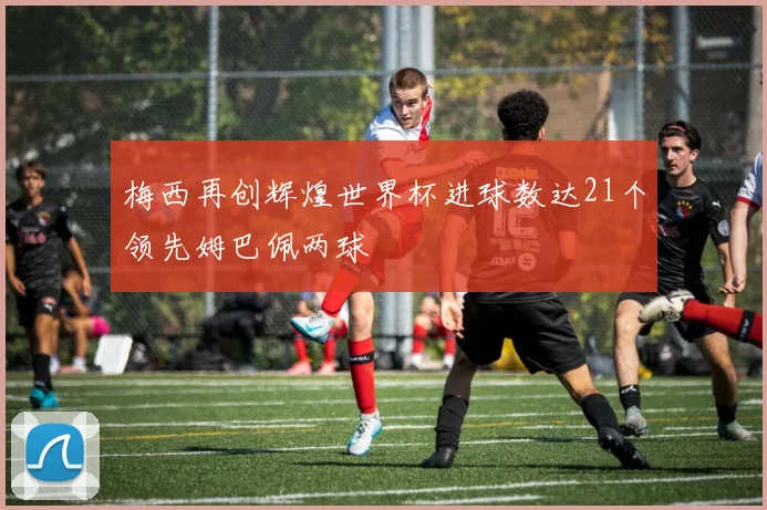 梅西再创辉煌世界杯进球数达21个领先姆巴佩两球