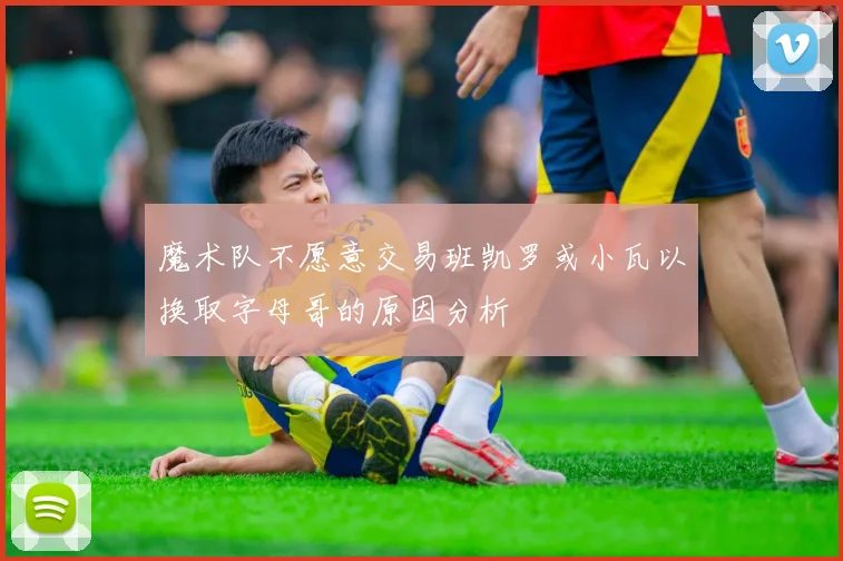 魔术队不愿意交易班凯罗或小瓦以换取字母哥的原因分析