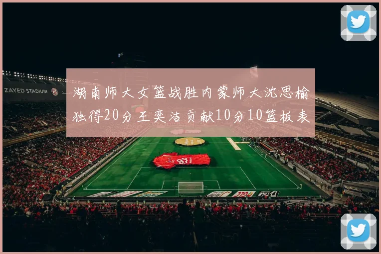 湖南师大女篮战胜内蒙师大沈思榆独得20分王奕洁贡献10分10篮板表现出色