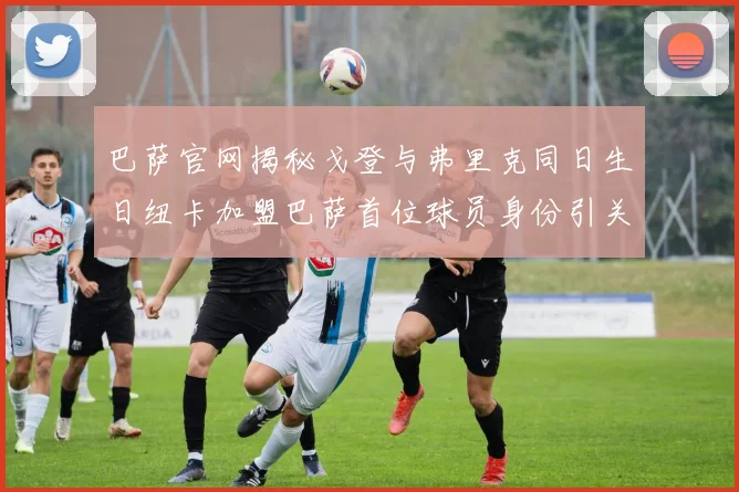 巴萨官网揭秘戈登与弗里克同日生日纽卡加盟巴萨首位球员身份引关注