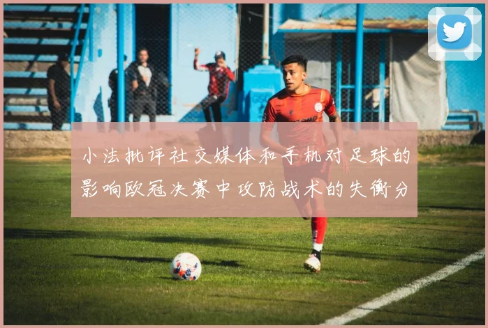 小法批评社交媒体和手机对足球的影响欧冠决赛中攻防战术的失衡分析