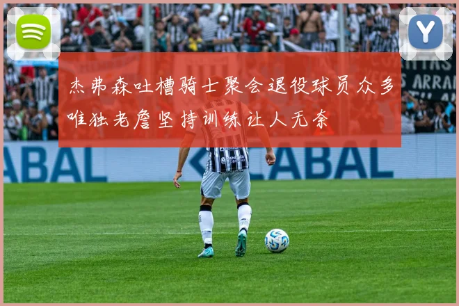 杰弗森吐槽骑士聚会退役球员众多唯独老詹坚持训练让人无奈