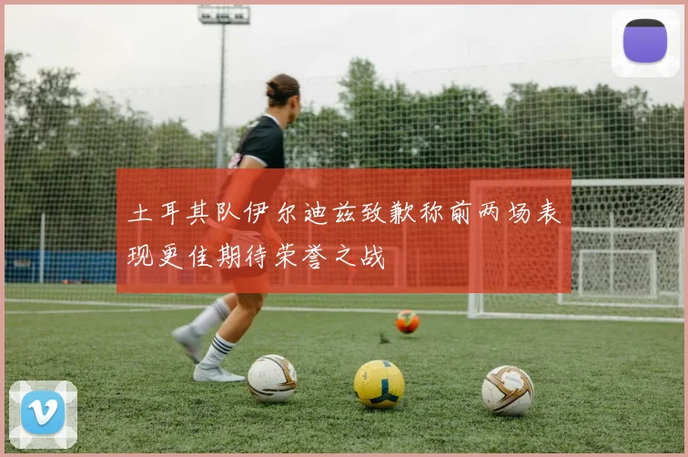 土耳其队伊尔迪兹致歉称前两场表现更佳期待荣誉之战